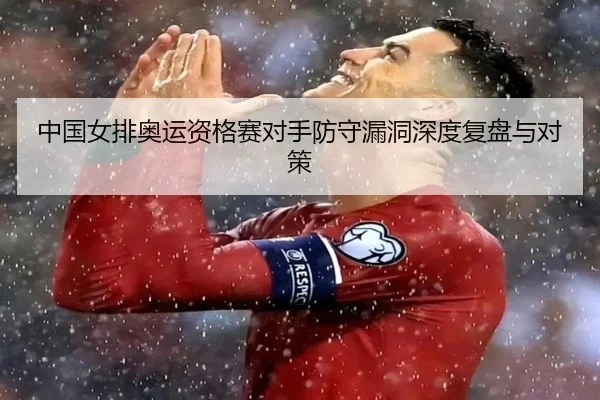 中国女排奥运资格赛对手防守漏洞深度复盘与对策