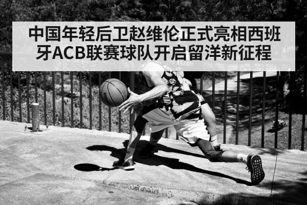 中国年轻后卫赵维伦正式亮相西班牙ACB联赛球队开启留洋新征程