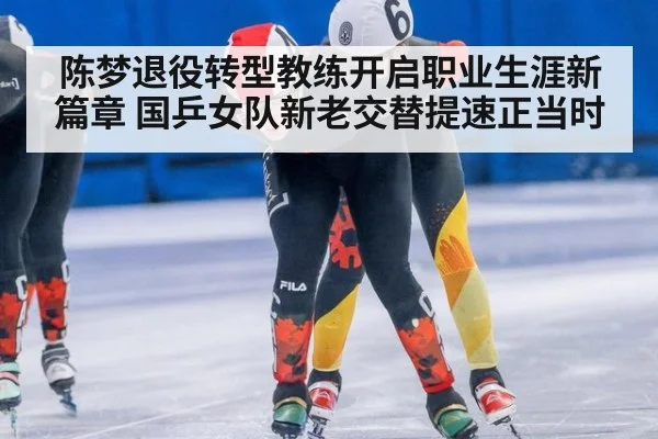 陈梦退役转型教练开启职业生涯新篇章 国乒女队新老交替提速正当时
