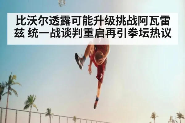 比沃尔透露可能升级挑战阿瓦雷兹 统一战谈判重启再引拳坛热议